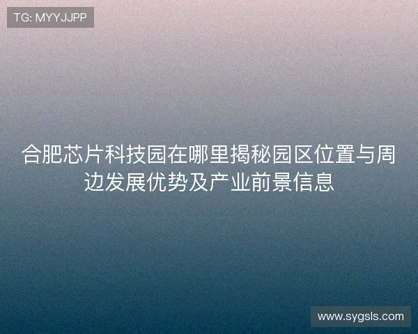 合肥芯片科技园在哪里揭秘园区位置与周边发展优势及产业前景信息 合肥芯片科技园在哪里揭秘园区位置与周边发展优势及产业前景信息